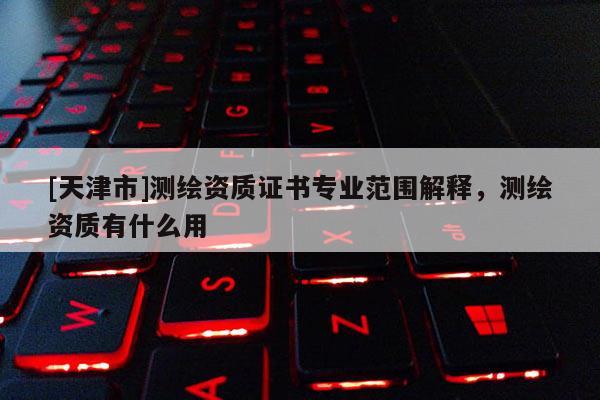 [天津市]测绘资质证书专业范围解释，测绘资质有什么用