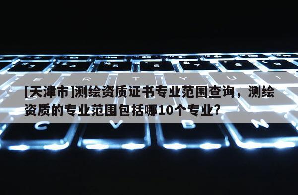 [天津市]测绘资质证书专业范围查询，测绘资质的专业范围包括哪10个专业?