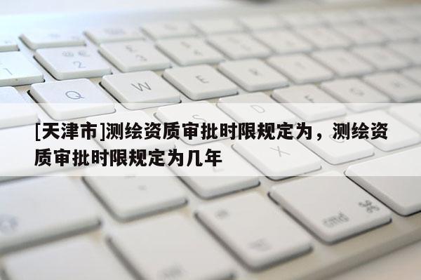 [天津市]测绘资质审批时限规定为，测绘资质审批时限规定为几年