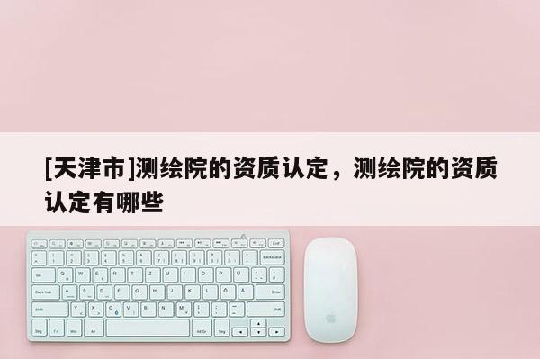 [天津市]测绘院的资质认定，测绘院的资质认定有哪些