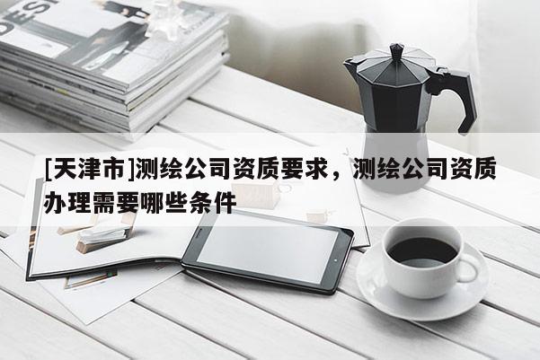 [天津市]测绘公司资质要求，测绘公司资质办理需要哪些条件