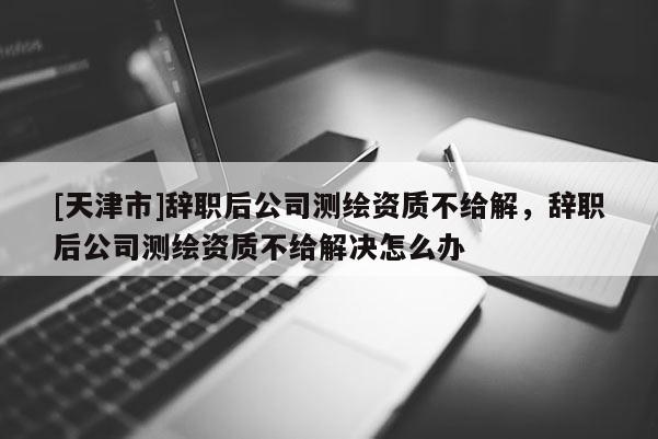 [天津市]辞职后公司测绘资质不给解，辞职后公司测绘资质不给解决怎么办