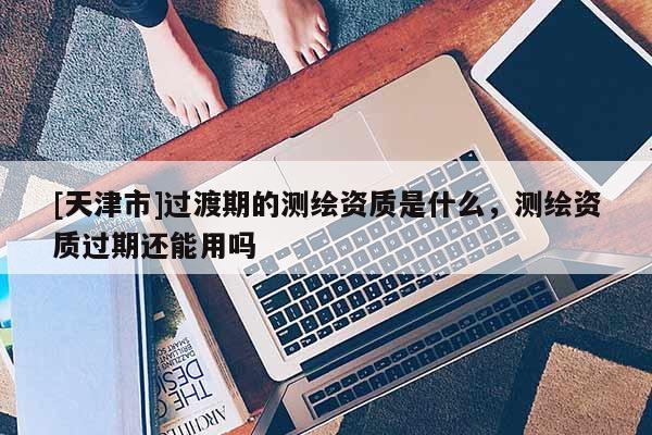 [天津市]过渡期的测绘资质是什么，测绘资质过期还能用吗