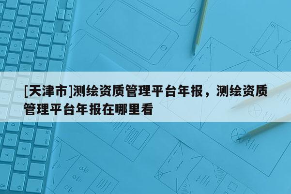 [天津市]测绘资质管理平台年报，测绘资质管理平台年报在哪里看