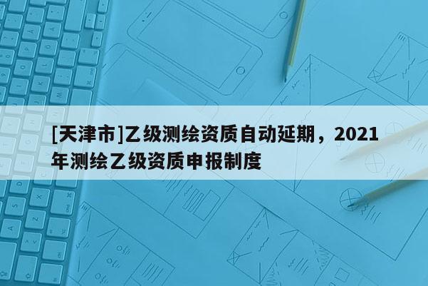 [天津市]乙级测绘资质自动延期，2021年测绘乙级资质申报制度