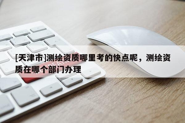 [天津市]测绘资质哪里考的快点呢，测绘资质在哪个部门办理