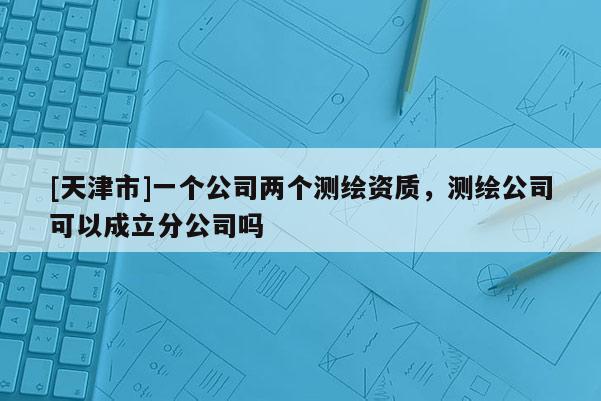 [天津市]一个公司两个测绘资质，测绘公司可以成立分公司吗