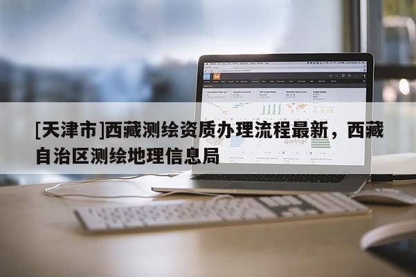 [天津市]西藏测绘资质办理流程最新，西藏自治区测绘地理信息局