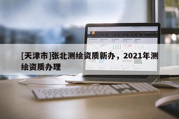 [天津市]张北测绘资质新办，2021年测绘资质办理