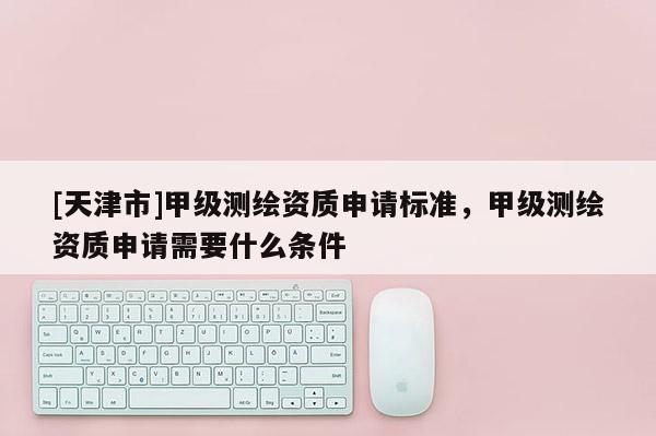 [天津市]甲级测绘资质申请标准，甲级测绘资质申请需要什么条件