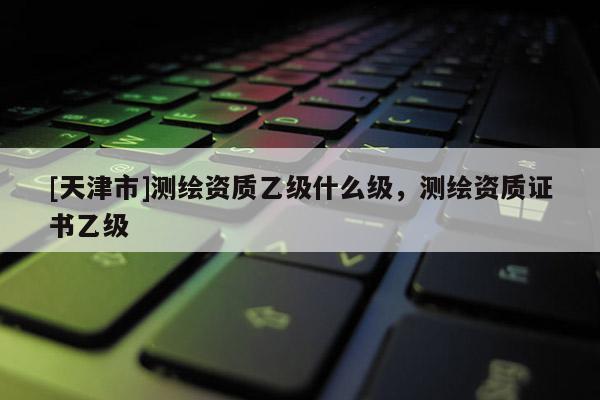 [天津市]测绘资质乙级什么级，测绘资质证书乙级