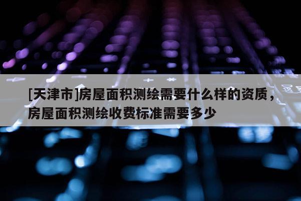 [天津市]房屋面积测绘需要什么样的资质，房屋面积测绘收费标准需要多少