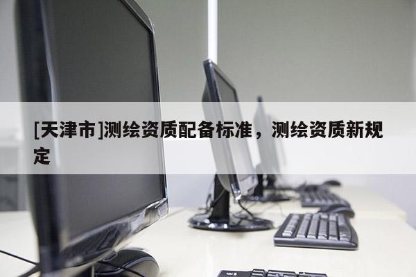 [天津市]测绘资质配备标准，测绘资质新规定