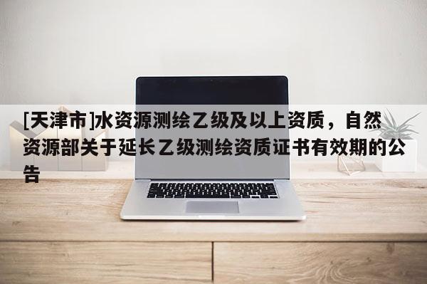 [天津市]水资源测绘乙级及以上资质，自然资源部关于延长乙级测绘资质证书有效期的公告