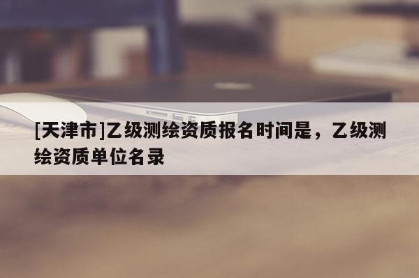 [天津市]乙级测绘资质报名时间是，乙级测绘资质单位名录