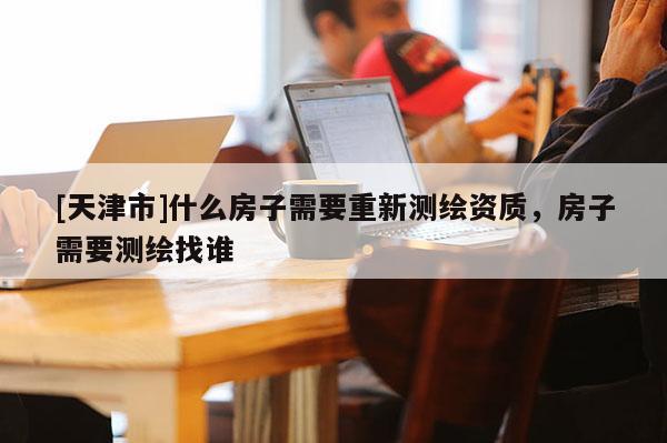 [天津市]什么房子需要重新测绘资质，房子需要测绘找谁