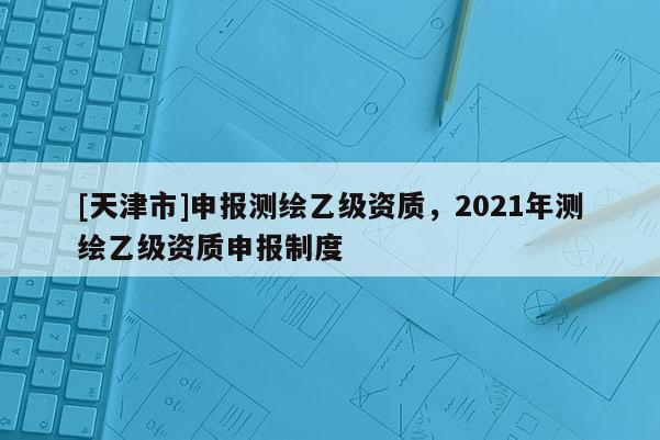 [天津市]申报测绘乙级资质，2021年测绘乙级资质申报制度