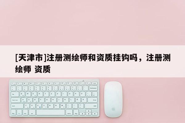 [天津市]注册测绘师和资质挂钩吗，注册测绘师 资质