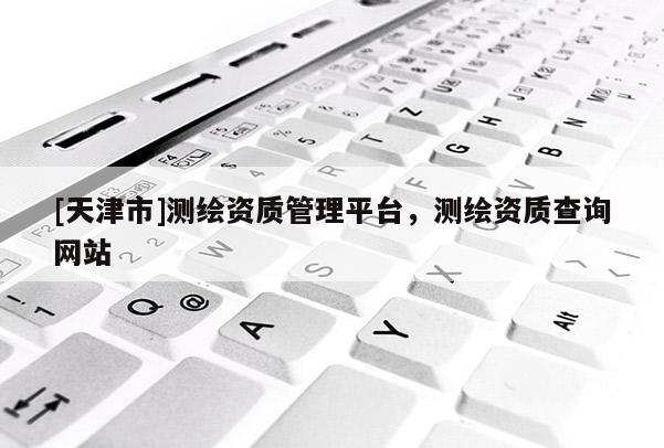 [天津市]测绘资质管理平台，测绘资质查询网站