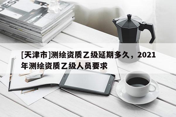 [天津市]测绘资质乙级延期多久，2021年测绘资质乙级人员要求