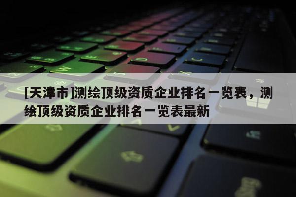 [天津市]测绘顶级资质企业排名一览表，测绘顶级资质企业排名一览表最新