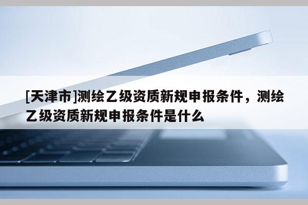 [天津市]测绘乙级资质新规申报条件，测绘乙级资质新规申报条件是什么
