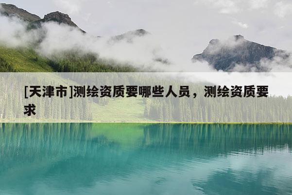 [天津市]测绘资质要哪些人员，测绘资质要求