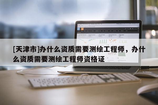 [天津市]办什么资质需要测绘工程师，办什么资质需要测绘工程师资格证