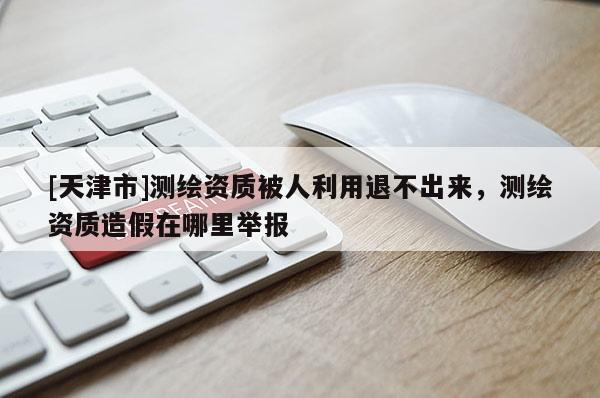 [天津市]测绘资质被人利用退不出来，测绘资质造假在哪里举报