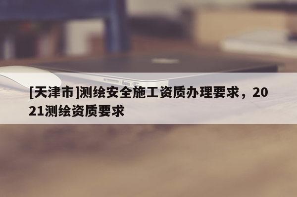 [天津市]测绘安全施工资质办理要求，2021测绘资质要求
