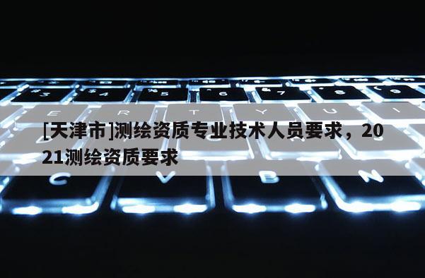 [天津市]测绘资质专业技术人员要求，2021测绘资质要求