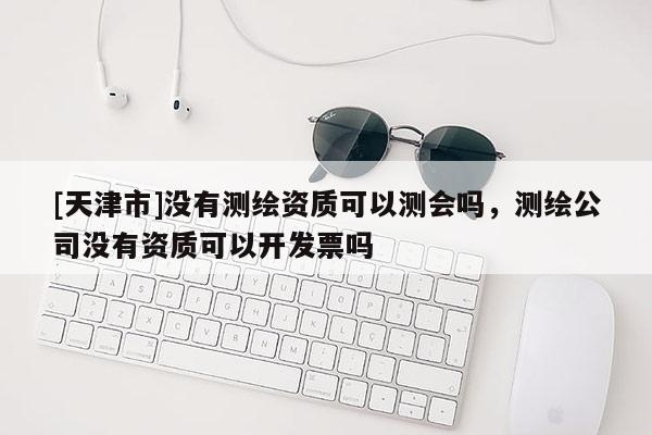 [天津市]没有测绘资质可以测会吗，测绘公司没有资质可以开发票吗