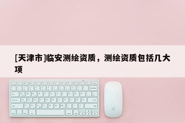 [天津市]临安测绘资质，测绘资质包括几大项