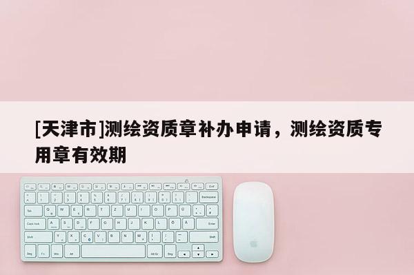 [天津市]测绘资质章补办申请，测绘资质专用章有效期