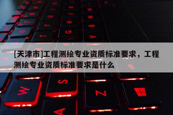 [天津市]工程测绘专业资质标准要求，工程测绘专业资质标准要求是什么