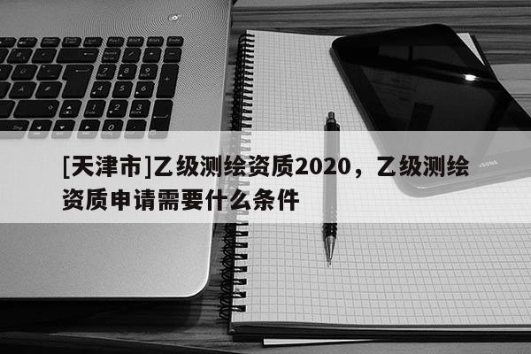 [天津市]乙级测绘资质2020，乙级测绘资质申请需要什么条件