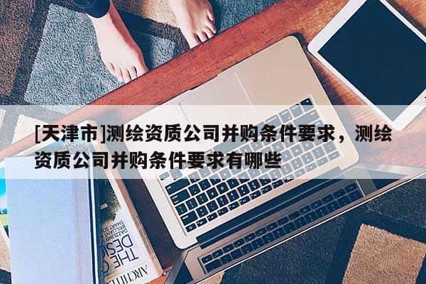 [天津市]测绘资质公司并购条件要求，测绘资质公司并购条件要求有哪些