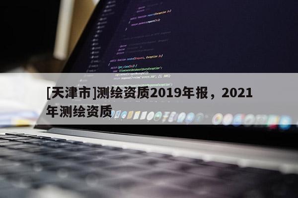 [天津市]测绘资质2019年报，2021年测绘资质