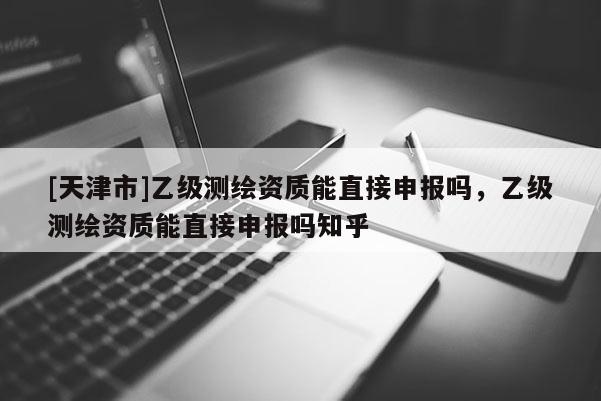 [天津市]乙级测绘资质能直接申报吗，乙级测绘资质能直接申报吗知乎