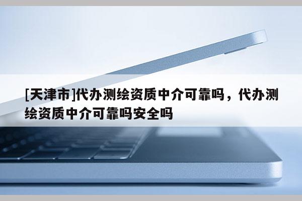 [天津市]代办测绘资质中介可靠吗，代办测绘资质中介可靠吗安全吗