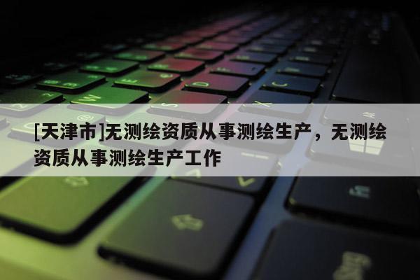 [天津市]无测绘资质从事测绘生产，无测绘资质从事测绘生产工作