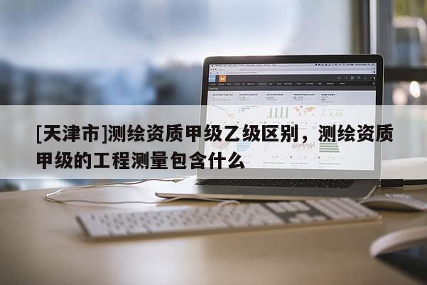 [天津市]测绘资质甲级乙级区别，测绘资质甲级的工程测量包含什么