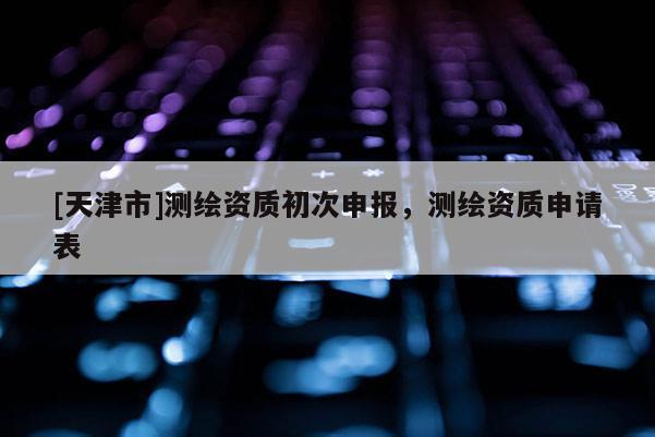 [天津市]测绘资质初次申报，测绘资质申请表