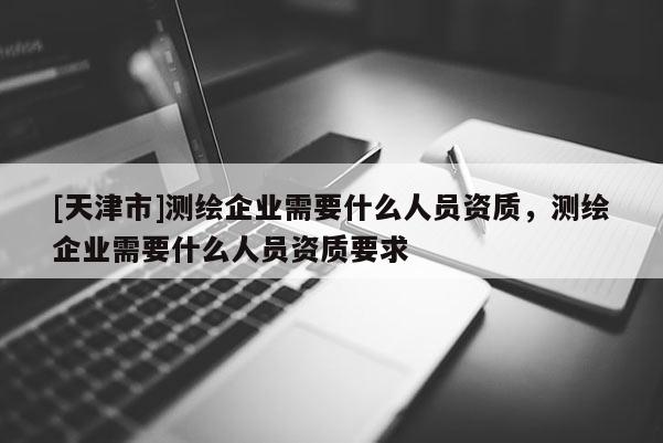 [天津市]测绘企业需要什么人员资质，测绘企业需要什么人员资质要求