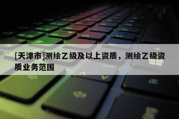 [天津市]测绘乙级及以上资质，测绘乙级资质业务范围
