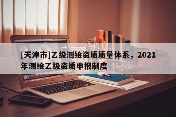 [天津市]乙级测绘资质质量体系，2021年测绘乙级资质申报制度