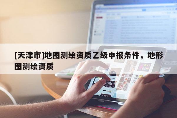 [天津市]地图测绘资质乙级申报条件，地形图测绘资质