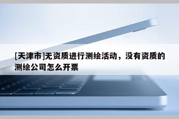 [天津市]无资质进行测绘活动，没有资质的测绘公司怎么开票