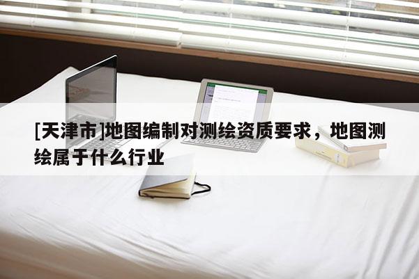 [天津市]地图编制对测绘资质要求，地图测绘属于什么行业
