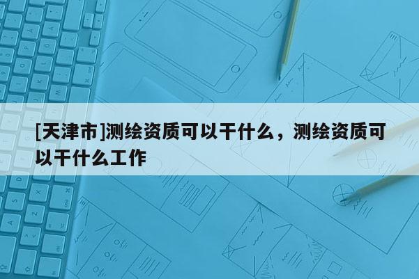 [天津市]测绘资质可以干什么，测绘资质可以干什么工作